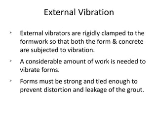 External Vibration
Ø
External vibrators are rigidly clamped to the
formwork so that both the form & concrete
are subjected to vibration.
Ø
A considerable amount of work is needed to
vibrate forms.
Ø
Forms must be strong and tied enough to
prevent distortion and leakage of the grout.
 