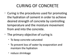 CURING OF CONCRETE
Ø
Curing is the procedures used for promoting
the hydration of cement in order to achieve
desired strength of concrete by controlling
temperature and the moisture movement
from and into the concrete.
Ø
The primary objective of curing is
• To keep concrete saturated
• To prevent loss of water by evaporation and
maintain the hydration
• reduce shrinkage
 