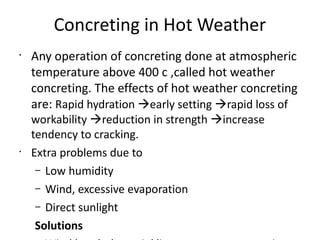Concreting in Hot Weather
•
Any operation of concreting done at atmospheric
temperature above 400 c ,called hot weather
concreting. The effects of hot weather concreting
are: Rapid hydration early setting rapid loss of
workability reduction in strength increase
tendency to cracking.
•
Extra problems due to
– Low humidity
– Wind, excessive evaporation
– Direct sunlight
Solutions
 