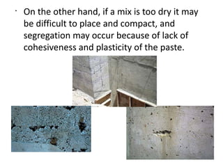 •
On the other hand, if a mix is too dry it may
be difficult to place and compact, and
segregation may occur because of lack of
cohesiveness and plasticity of the paste.
 