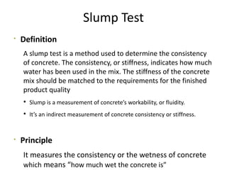 Slump Test

Definition
A slump test is a method used to determine the consistency
of concrete. The consistency, or stiffness, indicates how much
water has been used in the mix. The stiffness of the concrete
mix should be matched to the requirements for the finished
product quality
 Slump is a measurement of concrete’s workability, or fluidity.
 It’s an indirect measurement of concrete consistency or stiffness.

Principle
It measures the consistency or the wetness of concrete
which means “how much wet the concrete is”
 