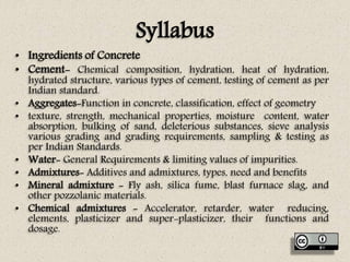 Syllabus
• Ingredients of Concrete
• Cement- Chemical composition, hydration, heat of hydration,
hydrated structure, various types of cement, testing of cement as per
Indian standard.
• Aggregates-Function in concrete, classification, effect of geometry
• texture, strength, mechanical properties, moisture content, water
absorption, bulking of sand, deleterious substances, sieve analysis
various grading and grading requirements, sampling & testing as
per Indian Standards.
• Water- General Requirements & limiting values of impurities.
• Admixtures- Additives and admixtures, types, need and benefits
• Mineral admixture - Fly ash, silica fume, blast furnace slag, and
other pozzolanic materials.
• Chemical admixtures - Accelerator, retarder, water reducing,
elements, plasticizer and super-plasticizer, their functions and
dosage.
 