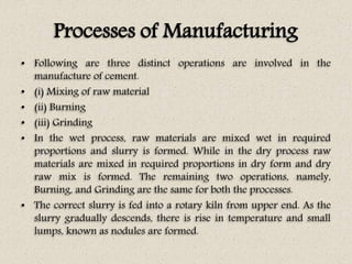 Processes of Manufacturing
• Following are three distinct operations are involved in the
manufacture of cement.
• (i) Mixing of raw material
• (ii) Burning
• (iii) Grinding
• In the wet process, raw materials are mixed wet in required
proportions and slurry is formed. While in the dry process raw
materials are mixed in required proportions in dry form and dry
raw mix is formed. The remaining two operations, namely,
Burning, and Grinding are the same for both the processes.
• The correct slurry is fed into a rotary kiln from upper end. As the
slurry gradually descends, there is rise in temperature and small
lumps, known as nodules are formed.
 
