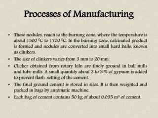 Processes of Manufacturing
• These nodules, reach to the burning zone, where the temperature is
about 1500 0C to 1700 0C. In the burning zone, calcinated product
is formed and nodules are converted into small hard balls, known
as clinkers.
• The size of clinkers varies from 3 mm to 20 mm.
• Clicker obtained from rotary kiln are finely ground in ball mills
and tube mills. A small quantity about 2 to 3 % of gypsum is added
to prevent flash-setting of the cement.
• The final ground cement is stored in silos. It is then weighted and
packed in bags by automatic machine.
• Each bag of cement contains 50 kg of about 0.035 m3 of cement.
 