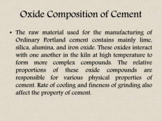 Oxide Composition of Cement
• The raw material used for the manufacturing of
Ordinary Portland cement contains mainly lime,
silica, alumina, and iron oxide. These oxides interact
with one another in the kiln at high temperature to
form more complex compounds. The relative
proportions of these oxide compounds are
responsible for various physical properties of
cement. Rate of cooling and fineness of grinding also
affect the property of cement.
 
