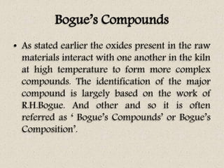 Bogue’s Compounds
• As stated earlier the oxides present in the raw
materials interact with one another in the kiln
at high temperature to form more complex
compounds. The identification of the major
compound is largely based on the work of
R.H.Bogue. And other and so it is often
referred as ‘ Bogue’s Compounds’ or Bogue’s
Composition’.
 