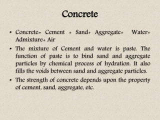 Concrete
• Concrete= Cement + Sand+ Aggregate+ Water+
Admixture+ Air
• The mixture of Cement and water is paste. The
function of paste is to bind sand and aggregate
particles by chemical process of hydration. It also
fills the voids between sand and aggregate particles.
• The strength of concrete depends upon the property
of cement, sand, aggregate, etc.
 