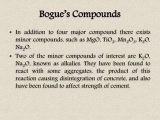 Bogue’s Compounds
• In addition to four major compound there exists
minor compounds, such as MgO, TiO2, Mn2O3, K2O,
Na2O.
• Two of the minor compounds of interest are K2O,
Na2O, known as alkalies. They have been found to
react with some aggregates, the product of this
reaction causing disintegration of concrete, and also
have been found to affect strength of cement.
 
