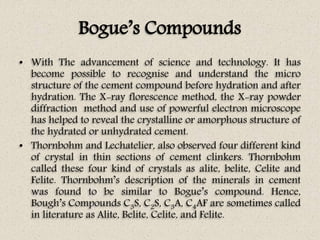 Bogue’s Compounds
• With The advancement of science and technology. It has
become possible to recognise and understand the micro
structure of the cement compound before hydration and after
hydration. The X-ray florescence method, the X-ray powder
diffraction method and use of powerful electron microscope
has helped to reveal the crystalline or amorphous structure of
the hydrated or unhydrated cement.
• Thornbohm and Lechatelier, also observed four different kind
of crystal in thin sections of cement clinkers. Thornbohm
called these four kind of crystals as alite, belite, Celite and
Felite. Thornbohm’s description of the minerals in cement
was found to be similar to Bogue’s compound. Hence,
Bough’s Compounds C3S, C2S, C3A, C4AF are sometimes called
in literature as Alite, Belite, Celite, and Felite.
 