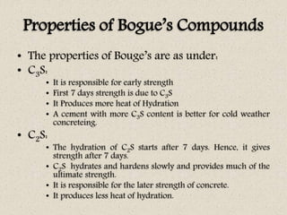 Properties of Bogue’s Compounds
• The properties of Bouge’s are as under:
• C3S:
• It is responsible for early strength
• First 7 days strength is due to C3S
• It Produces more heat of Hydration
• A cement with more C3S content is better for cold weather
concreteing.
• C2S:
• The hydration of C2S starts after 7 days. Hence, it gives
strength after 7 days.
• C2S hydrates and hardens slowly and provides much of the
ultimate strength.
• It is responsible for the later strength of concrete.
• It produces less heat of hydration.
 