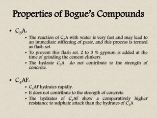 Properties of Bogue’s Compounds
• C3A:
• The reaction of C3A with water is very fast and may lead to
an immediate stiffening of paste, and this process is termed
as flash set.
• To prevent this flash set, 2 to 3 % gypsum is added at the
time of grinding the cement clinkers.
• The hydrate C3A do not contribute to the strength of
concrete.
• C4AF:
• C4AF hydrates rapidly.
• It does not contribute to the strength of concrete.
• The hydrates of C4AF show a comparatively higher
resistance to sulphate attack than the hydrates of C3A
 