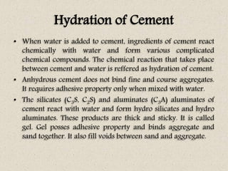 Hydration of Cement
• When water is added to cement, ingredients of cement react
chemically with water and form various complicated
chemical compounds. The chemical reaction that takes place
between cement and water is reffered as hydration of cement.
• Anhydrous cement does not bind fine and course aggregates.
It requires adhesive property only when mixed with water.
• The silicates (C3S, C2S) and aluminates (C3A) aluminates of
cement react with water and form hydro silicates and hydro
aluminates. These products are thick and sticky. It is called
gel. Gel posses adhesive property and binds aggregate and
sand together. It also fill voids between sand and aggregate.
 