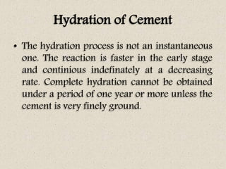 Hydration of Cement
• The hydration process is not an instantaneous
one. The reaction is faster in the early stage
and continious indefinately at a decreasing
rate. Complete hydration cannot be obtained
under a period of one year or more unless the
cement is very finely ground.
 