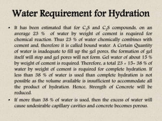 Water Requirement for Hydration
• It has been estimated that for C3S and C2S compounds, on an
average 23 % of water by weight of cement is required for
chemical reaction. Thus 23 % of water chemically combines with
cement and, therefore it is called bound water. A Certain Quantity
of water is inadequate to fill up the gel pores, the formation of gel
itself will stop and gel pores will not form. Gel water of about 15 %
by weight of cement is required. Therefore, a total 23 + 15= 38 % of
water by weight of cement is required for complete hydration. If
less than 38 % of water is used than complete hydration is not
possible as the volume available is insufficient to accommodate all
the product of hydration. Hence, Strength of Concrete will be
reduced.
• If more than 38 % of water is used, then the excess of water will
cause undesirable capillary cavities and concrete becomes porous.
 