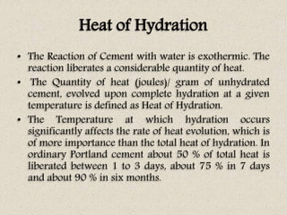 Heat of Hydration
• The Reaction of Cement with water is exothermic. The
reaction liberates a considerable quantity of heat.
• The Quantity of heat (joules)/ gram of unhydrated
cement, evolved upon complete hydration at a given
temperature is defined as Heat of Hydration.
• The Temperature at which hydration occurs
significantly affects the rate of heat evolution, which is
of more importance than the total heat of hydration. In
ordinary Portland cement about 50 % of total heat is
liberated between 1 to 3 days, about 75 % in 7 days
and about 90 % in six months.
 