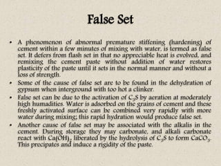 False Set
• A phenomenon of abnormal premature stiffening (hardening) of
cement within a few minutes of mixing with water, is termed as false
set. It defers from flash set in that no appreciable heat is evolved, and
remixing the cement paste without addition of water restores
plasticity of the paste until it sets in the normal manner and without a
loss of strength.
• Some of the cause of false set are to be found in the dehydration of
gypsum when interground with too hot a clinker.
• False set can be due to the activation of C3S by aeration at moderately
high humadities. Water is adsorbed on the grains of cement and these
freshly activated surface can be combined very rapidly with more
water during mixing; this rapid hydration would produce false set.
• Another cause of false set may be associated with the alkalis in the
cement. During storage they may carbonate, and alkali carbonate
react with Ca(OH)2 liberated by the hydrolysis of C3S to form CaCO3.
This precipates and induce a rigidity of the paste.
 