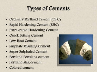 Types of Cements
• Ordinary Portland Cement (OPC)
• Rapid Hardening Cement (RHC)
• Extra-rapid Hardening Cement
• Quick Setting Cement
• Low Heat Cement
• Sulphate Resisting Cement
• Super Sulphated Cement
• Portland Pozolana cement
• Portland slag cement
• Colored cement
 