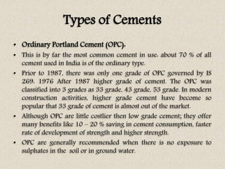 Types of Cements
• Ordinary Portland Cement (OPC):
• This is by far the most common cement in use: about 70 % of all
cement used in India is of the ordinary type.
• Prior to 1987, there was only one grade of OPC governed by IS
269: 1976 After 1987 higher grade of cement. The OPC was
classified into 3 grades as 33 grade, 43 grade, 53 grade. In modern
construction activities, higher grade cement have become so
popular that 33 grade of cement is almost out of the market.
• Although OPC are little costlier then low grade cement; they offer
many benefits like 10 – 20 % saving in cement consumption, faster
rate of development of strength and higher strength.
• OPC are generally recommended when there is no exposure to
sulphates in the soil or in ground water.
 