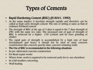 Types of Cements
• Rapid Hardening Cement (RHC) (IS 8041: 1990)
• As the name implies, it develops strength rapidly and therefore can be
called as high early strength cement. The rate of setting is same as that of
ordinary Portland cement.
• The strength of RHC at the age of 3 days is equal to the 7 days strength of
OPC with the same w/c ratio. The increased rate of gain of strength of
RHC is achieved by a higher C3S Content and by finer grinding of
clinker.
• The rapid gain of strength is accomplished by a high rate of heat
development and hence it should not be used in mass concrete
constructions like concrete gravity dam, concrete retaining walls.
• The Use of RHC is recommended in the following situations
• In pre-fabricated concrete construction
• For Road repair works
• Where form-work is required to be removed early for re-use elsewhere.
• In Cold weather concreting
• Wall Sealing
 