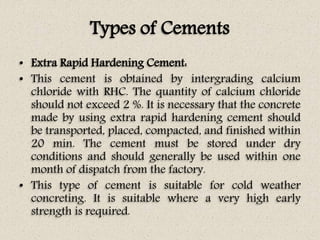 Types of Cements
• Extra Rapid Hardening Cement:
• This cement is obtained by intergrading calcium
chloride with RHC. The quantity of calcium chloride
should not exceed 2 %. It is necessary that the concrete
made by using extra rapid hardening cement should
be transported, placed, compacted, and finished within
20 min. The cement must be stored under dry
conditions and should generally be used within one
month of dispatch from the factory.
• This type of cement is suitable for cold weather
concreting. It is suitable where a very high early
strength is required.
 