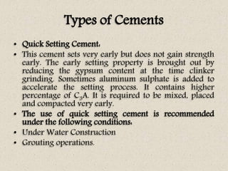 Types of Cements
• Quick Setting Cement:
• This cement sets very early but does not gain strength
early. The early setting property is brought out by
reducing the gypsum content at the time clinker
grinding. Sometimes aluminum sulphate is added to
accelerate the setting process. It contains higher
percentage of C3A. It is required to be mixed, placed
and compacted very early.
• The use of quick setting cement is recommended
under the following conditions:
• Under Water Construction
• Grouting operations.
 