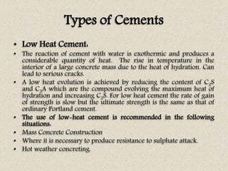 Types of Cements
• Low Heat Cement:
• The reaction of cement with water is exothermic and produces a
considerable quantity of heat. The rise in temperature in the
interior of a large concrete mass due to the heat of hydration. Can
lead to serious cracks.
• A low heat evolution is achieved by reducing the content of C2S
and C3A which are the compound evolving the maximum heat of
hydration and increasing C2S. For low heat cement the rate of gain
of strength is slow but the ultimate strength is the same as that of
ordinary Portland cement.
• The use of low-heat cement is recommended in the following
situations:
• Mass Concrete Construction
• Where it is necessary to produce resistance to sulphate attack.
• Hot weather concreting.
 