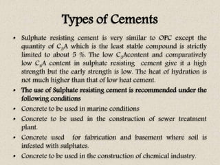 Types of Cements
• Sulphate resisting cement is very similar to OPC except the
quantity of C3A which is the least stable compound is strictly
limited to about 5 %. The low C3Acontent and comparatively
low C4A content in sulphate resisting cement give it a high
strength but the early strength is low. The heat of hydration is
not much higher than that of low heat cement.
• The use of Sulphate resisting cement is recommended under the
following conditions
• Concrete to be used in marine conditions
• Concrete to be used in the construction of sewer treatment
plant.
• Concrete used for fabrication and basement where soil is
infested with sulphates.
• Concrete to be used in the construction of chemical industry.
 
