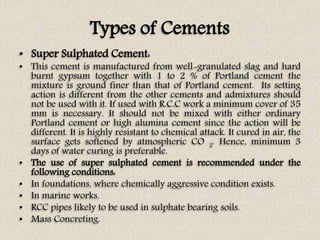 Types of Cements
• Super Sulphated Cement:
• This cement is manufactured from well-granulated slag and hard
burnt gypsum together with 1 to 2 % of Portland cement the
mixture is ground finer than that of Portland cement. Its setting
action is different from the other cements and admixtures should
not be used with it. If used with R.C.C work a minimum cover of 35
mm is necessary. It should not be mixed with either ordinary
Portland cement or high alumina cement since the action will be
different. It is highly resistant to chemical attack. It cured in air, the
surface gets softened by atmospheric CO 2. Hence, minimum 3
days of water curing is preferable.
• The use of super sulphated cement is recommended under the
following conditions:
• In foundations, where chemically aggressive condition exists.
• In marine works.
• RCC pipes likely to be used in sulphate bearing soils.
• Mass Concreting.
 