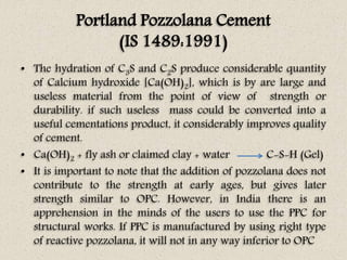 Portland Pozzolana Cement
(IS 1489:1991)
• The hydration of C3S and C2S produce considerable quantity
of Calcium hydroxide [Ca(OH)2], which is by are large and
useless material from the point of view of strength or
durability. if such useless mass could be converted into a
useful cementations product, it considerably improves quality
of cement.
• Ca(OH)2 + fly ash or claimed clay + water C-S-H (Gel)
• It is important to note that the addition of pozzolana does not
contribute to the strength at early ages, but gives later
strength similar to OPC. However, in India there is an
apprehension in the minds of the users to use the PPC for
structural works. If PPC is manufactured by using right type
of reactive pozzolana, it will not in any way inferior to OPC
 