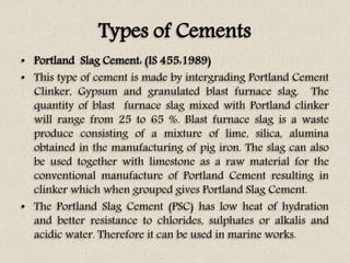 Types of Cements
• Portland Slag Cement: (IS 455:1989)
• This type of cement is made by intergrading Portland Cement
Clinker, Gypsum and granulated blast furnace slag. The
quantity of blast furnace slag mixed with Portland clinker
will range from 25 to 65 %. Blast furnace slag is a waste
produce consisting of a mixture of lime, silica, alumina
obtained in the manufacturing of pig iron. The slag can also
be used together with limestone as a raw material for the
conventional manufacture of Portland Cement resulting in
clinker which when grouped gives Portland Slag Cement.
• The Portland Slag Cement (PSC) has low heat of hydration
and better resistance to chlorides, sulphates or alkalis and
acidic water. Therefore it can be used in marine works.
 
