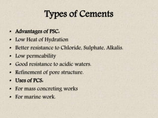 Types of Cements
• Advantages of PSC:
• Low Heat of Hydration
• Better resistance to Chloride, Sulphate, Alkalis.
• Low permeability
• Good resistance to acidic waters.
• Refinement of pore structure.
• Uses of PCS:
• For mass concreting works
• For marine work.
 