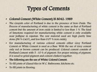 Types of Cements
• Colored Cement (White Cement) IS 8042: 1989
• The Grayish color of Portland is due to the presence of Iron Oxide. The
Process of manufacturing of white cement is the same as that of Portland
cement but the amount of iron oxide is limited to less than 1 %. The kind
of limestone required for manufacturing white cement is only available
near Jodhpur in rajastan. The raw material used are high purity lime
stone (96 % CaCO3 and less than 0.07 % iron oxide)
• For manufacturing of various colored cements either Grey Portland
Cement or White Cement is used as a Base. With the use of Grey cement
only red or brown cement can be produced. Colored cement consists of
Portland Cement with 5 -10 % of pigment. For proper mixing of pigment,
it is usual to grind pigment and cement clinkers together.
• The following are the use of White/ Colored Cement:
• To fill joints of Glazed tiles in W.C. Bathrooms, kitchens etc.
• To fill joints in flooring.
 