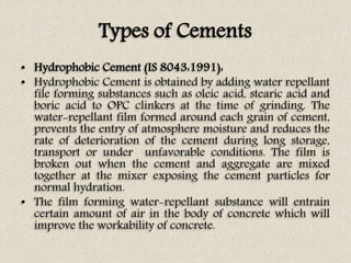 Types of Cements
• Hydrophobic Cement (IS 8043:1991):
• Hydrophobic Cement is obtained by adding water repellant
file forming substances such as oleic acid, stearic acid and
boric acid to OPC clinkers at the time of grinding. The
water-repellant film formed around each grain of cement,
prevents the entry of atmosphere moisture and reduces the
rate of deterioration of the cement during long storage,
transport or under unfavorable conditions. The film is
broken out when the cement and aggregate are mixed
together at the mixer exposing the cement particles for
normal hydration.
• The film forming water-repellant substance will entrain
certain amount of air in the body of concrete which will
improve the workability of concrete.
 