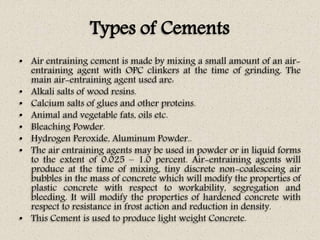 Types of Cements
• Air entraining cement is made by mixing a small amount of an air-
entraining agent with OPC clinkers at the time of grinding. The
main air-entraining agent used are:
• Alkali salts of wood resins.
• Calcium salts of glues and other proteins.
• Animal and vegetable fats, oils etc.
• Bleaching Powder.
• Hydrogen Peroxide, Aluminum Powder..
• The air entraining agents may be used in powder or in liquid forms
to the extent of 0.025 – 1.0 percent. Air-entraining agents will
produce at the time of mixing, tiny discrete non-coalesceing air
bubbles in the mass of concrete which will modify the properties of
plastic concrete with respect to workability, segregation and
bleeding. It will modify the properties of hardened concrete with
respect to resistance in frost action and reduction in density.
• This Cement is used to produce light weight Concrete.
 
