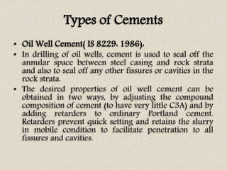 Types of Cements
• Oil Well Cement( IS 8229: 1986):
• In drilling of oil wells, cement is used to seal off the
annular space between steel casing and rock strata
and also to seal off any other fissures or cavities in the
rock strata.
• The desired properties of oil well cement can be
obtained in two ways, by adjusting the compound
composition of cement (to have very little C3A) and by
adding retarders to ordinary Portland cement.
Retarders prevent quick setting and retains the slurry
in mobile condition to facilitate penetration to all
fissures and cavities.
 