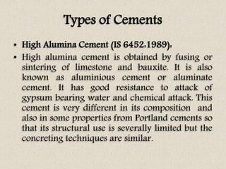 Types of Cements
• High Alumina Cement (IS 6452:1989):
• High alumina cement is obtained by fusing or
sintering of limestone and bauxite. It is also
known as aluminious cement or aluminate
cement. It has good resistance to attack of
gypsum bearing water and chemical attack. This
cement is very different in its composition and
also in some properties from Portland cements so
that its structural use is severally limited but the
concreting techniques are similar.
 