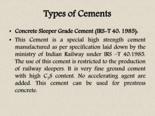 Types of Cements
• Concrete Sleeper Grade Cement (IRS-T 40: 1985):
• This Cement is a special high strength cement
manufactured as per specification laid down by the
ministry of Indian Railway under IRS –T 40:1985.
The use of this cement is restricted to the production
of railway sleepers. It is very fine ground cement
with high C3S content. No accelerating agent are
added. This cement can be used for prestress
concrete.
 