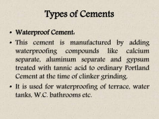 Types of Cements
• Waterproof Cement:
• This cement is manufactured by adding
waterproofing compounds like calcium
separate, aluminum separate and gypsum
treated with tannic acid to ordinary Portland
Cement at the time of clinker grinding.
• It is used for waterproofing of terrace, water
tanks, W.C. bathrooms etc.
 