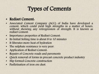 Types of Cements
• Rediset Cement:
• Associated Cement Company (ACC) of India have developed a
cement, which could yield high strengths in a matter of hours,
without showing any retrogression of strength. It is known as
rediset Cement.
• Importance properties of Rediset Cement:
• Its Initial Setting time is about 8 to 10 minutes
• It liberates more heat of hydration
• The sulphate resistance is very poor.
• Application of Rediset Cement:
• Repairs of Concrete roads and pavements
• Quick removal of forms in precast concrete product industry
• Slip formed Concrete construction
• Paslletisation of iron ore dust.
 