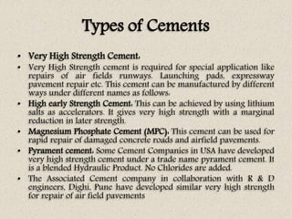 Types of Cements
• Very High Strength Cement:
• Very High Strength cement is required for special application like
repairs of air fields runways. Launching pads, expressway
pavement repair etc. This cement can be manufactured by different
ways under different names as follows:
• High early Strength Cement: This can be achieved by using lithium
salts as accelerators. It gives very high strength with a marginal
reduction in later strength.
• Magnesium Phosphate Cement (MPC): This cement can be used for
rapid repair of damaged concrete roads and airfield pavements.
• Pyrament cement: Some Cement Companies in USA have developed
very high strength cement under a trade name pyrament cement. It
is a blended Hydraulic Product. No Chlorides are added.
• The Associated Cement company in collaboration with R & D
engineers, Dighi, Pune have developed similar very high strength
for repair of air field pavements
 