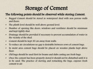 Storage of Cement
The following points should be observed while storing Cement.
• Bagged Cement should be stored in waterproof shed with non porous walls
and floors.
• The plinth level should be well above ground level.
• Number of opening like doors, windows and ventilator should be minimum
and kept tightly shut.
• Drainage should be provided if necessary to prevent accumulation of water in
the vicinity of the shed.
• Cement should be kept 30 cm away from walls.
• To reduce air circulations no gap is desirable between rows of cement bags.
• In moist area cement bags should be placed on wooden planks kept above
floor.
• Old bags should be used first for beams and slabs casting use fresh bags.
• Once the cement has been properly stored it should not be disturbed until it is
to be used. The practice of moving and restacking the bags, exposes fresh
cement to air.
 