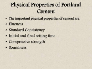 Physical Properties of Portland
Cement
• The important physical properties of cement are:
• Fineness
• Standard Consistency
• Initial and final setting time
• Compressive strength
• Soundness
 