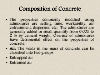Composition of Concrete
• The properties commonly modified using
admixtures are setting time, workability, air
entrainment, dispersion etc. The admixtures are
generally added in small quantity from 0.005 to
2 % by cement weight. Overuse of admixtures
have detrimental effect on the properties of
concrete.
• Air: The voids in the mass of concrete can be
classified into two groups
• Entrapped air
• Entrained air
 