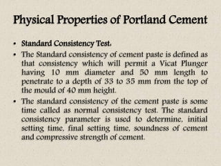 Physical Properties of Portland Cement
• Standard Consistency Test:
• The Standard consistency of cement paste is defined as
that consistency which will permit a Vicat Plunger
having 10 mm diameter and 50 mm length to
penetrate to a depth of 33 to 35 mm from the top of
the mould of 40 mm height.
• The standard consistency of the cement paste is some
time called as normal consistency test. The standard
consistency parameter is used to determine, initial
setting time, final setting time, soundness of cement
and compressive strength of cement.
 