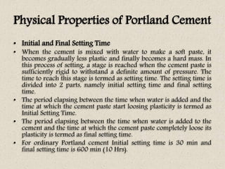 Physical Properties of Portland Cement
• Initial and Final Setting Time
• When the cement is mixed with water to make a soft paste, it
becomes gradually less plastic and finally becomes a hard mass. In
this process of setting, a stage is reached when the cement paste is
sufficiently rigid to withstand a definite amount of pressure. The
time to reach this stage is termed as setting time. The setting time is
divided into 2 parts, namely initial setting time and final setting
time.
• The period elapsing between the time when water is added and the
time at which the cement paste start loosing plasticity is termed as
Initial Setting Time.
• The period elapsing between the time when water is added to the
cement and the time at which the cement paste completely loose its
plasticity is termed as final setting time.
• For ordinary Portland cement Initial setting time is 30 min and
final setting time is 600 min (10 Hrs).
 