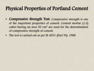 Physical Properties of Portland Cement
• Compressive Strength Test: Compressive strength is one
of the important properties of cement. Cement mortar (1:3)
cubes having an area 50 cm2 are used for the determination
of compressive strength of cement.
• The test is carried out as per IS 4031 (Part VI): 1988
 