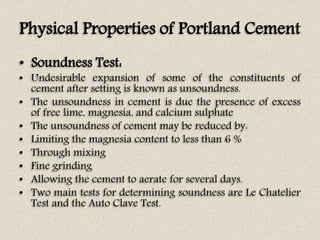 Physical Properties of Portland Cement
• Soundness Test:
• Undesirable expansion of some of the constituents of
cement after setting is known as unsoundness.
• The unsoundness in cement is due the presence of excess
of free lime, magnesia, and calcium sulphate
• The unsoundness of cement may be reduced by:
• Limiting the magnesia content to less than 6 %
• Through mixing
• Fine grinding
• Allowing the cement to aerate for several days.
• Two main tests for determining soundness are Le Chatelier
Test and the Auto Clave Test.
 
