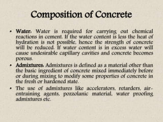 Composition of Concrete
• Water: Water is required for carrying out chemical
reactions in cement. If the water content is ...