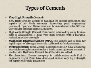 Types of Cements
• Very High Strength Cement:
• Very High Strength cement is required for special application like
repairs...