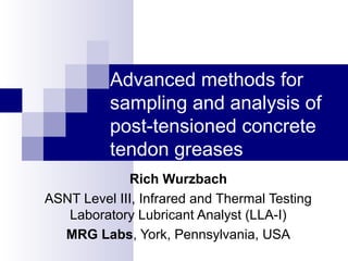 Advanced methods for
sampling and analysis of
post-tensioned concrete
tendon greases
Rich Wurzbach
ASNT Level III, Infrared and Thermal Testing
Laboratory Lubricant Analyst (LLA-I)
MRG Labs, York, Pennsylvania, USA
 